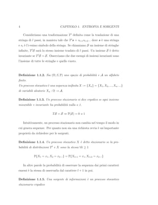 4 CAPITOLO 1. ENTROPIA E SORGENTI
Consideriamo una trasformazione Tl
deﬁnita come la traslazione di una
stringa di l passi, in maniera tale che Tl
s = sl+1sl+2... dove s `e una stringa
e si `e l’i-esimo simbolo della stringa. Se chiamiamo S un insieme di stringhe
inﬁnite, Tl
S sar`a lo stesso insieme traslato di l passi. Un insieme S `e detto
invariante se Tl
S = S. Osserviamo che due esempi di insiemi invarianti sono
l’insieme di tutte le stringhe e quello vuoto.
Deﬁnizione 1.1.2. Sia (Ω, S, P) uno spazio di probabilit`a e A un alfabeto
ﬁnito.
Un processo stocastico `e una sequenza iniﬁnita X := {Xn} = {X1, X2, ..., Xn, ...}
di variabili aleatorie Xn : Ω → A.
Deﬁnizione 1.1.3. Un processo stazionario si dice ergodico se ogni insieme
misurabile e invariante ha probabilit`a nulla o 1.
TS = S ⇒ P(S) = 0 o 1
Intuitivamente, un processo stazionario non cambia nel tempo il modo in
cui genera sequenze. Per quanto non sia una richiesta ovvia `e un’importante
propriet`a da richiedere per le sorgenti.
Deﬁnizione 1.1.4. Un processo stocastico X `e detto stazionario se la pro-
babilit`a di distribuzioni Tl
e X sono la stessa ∀k ≥ 1
P{X1 = x1, X2 = x2...} = P{Xl+1 = x1, Xl+2 = x2...}
In altre parole la probabilit`a di osservare la sequenza dai primi caratteri
emessi `e la stessa di osservarla dal carattere l + 1 in poi.
Deﬁnizione 1.1.5. Una sorgente di informazioni `e un processo stocastico
stazionario ergodico
 