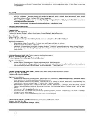 Supplier development, Product Failure analysis, Technical guidance to improve products quality, Art work /Label compliances, 
Supplier training 
KEY SKILLS 
· Product knowledge , Supplier contacts and Technical skills for –Food, Textiles, Home Furnishings, Hard Goods, 
Furniture, Stationary, Toys, Food and HPC Product categories 
· Strong in Strategy and Processes for overall profitability, strategic utilization and deployment of available resources to 
achieve organizational objectives 
· Effective communicator with excellent relationship building & interpersonal skills 
ORGANISATIONAL EXPERIENCE 
1. Walmart India 
Duration: Sept.2013 to present 
Position: Dy. General Manager / Subject Matter Expert– Product Safety & Quality Assurance. 
Bharti Walmart 
Duration: Dec.2007 – Sept 2013 
Position : Dy. General Manager –Product Safety, Quality Assurance & Compliance- Private Brand & Imports 
Significant Contributions: 
· Established an efficient Product Safety Functional team and Program suiting to the business 
· Built processes for Private Brand and Imports 
· Developed and implemented Standards & Processes for Factory Compliance, Responsible sourcing, Testing, Sensory Analysis, 
Inspections, Quality Audits, Mystery Shopping, Customer Complaint Analysis, Product withdrawal etc. - for Food, HPC and Non- 
Food products 
2. Intertek Consumer Goods India -Testing, Inspection and Certification agency 
Duration: September 2006 –Dec 2007: 
Position: Assistant General Manager (Technical& Operation) 
Significant Contributions: 
· Built an effective functional team to establish operational stability and Profits growth 
· Set the multi facility lab in Gurgaon within the 1st year of joining by adding Hard-line, Home Soft and Chemical lab in addition to 
the Apparel testing lab. Recruited and created an efficient team with a 3 year growth plan. 
3. Bureau Veritas Consumer Goods India - Consumer Goods testing, Inspection and Certification Company 
Duration: May 1997 –Sept 2006 
Position: Chief Technical Manager 
Significant Contributions: 
· First employee in India with initial assignment of Installation and Commissioning of Merchandise Testing Laboratories in India 
(Later taken over by Bureau Veritas Consumer Products Services) 
· Managed Machine installation, Recruitments, Technical Team set up, Training for physical, chemical and Analytical testing, Raw 
material procurements etc while setting up the Lab operation in targeted timelines. 
· Established and managed various functions such as Lab Operation, Maintenance & Calibration, Quality Assurance, Customer 
Service, Technical Support, Marketing, Commercial, Home and Hard-line testing facilities effectively during 9 and half years 
service. 
· Instrumental in MTL Bangladesh Operation set up 
· Represented Asia to review the product recalls and developing corrective measures to address any such recalls in US CPSC. 
(Home soft & hard goods category). 
· Selected as Super Trainer in Global training team to train Asian counterparts 
4. Shriram Institute for Industrial Research- India’s premier testing and Research Institute 
Duration: Nov 1990 -May 1997 
Position: Product Analyst-Textile and Paper Testing 
2 
 