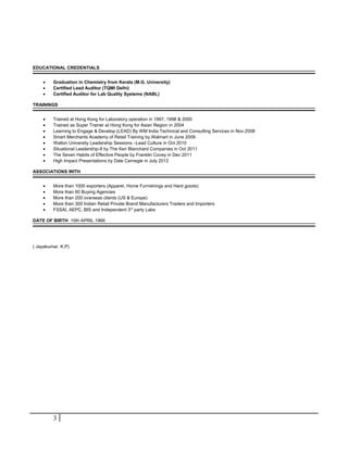 EDUCATIONAL CREDENTIALS 
· Graduation in Chemistry from Kerala (M.G. University) 
· Certified Lead Auditor (TQMI Delhi) 
· Certified Auditor for Lab Quality Systems (NABL) 
TRAININGS 
· Trained at Hong Kong for Laboratory operation in 1997, 1998 & 2000 
· Trained as Super Trainer at Hong Kong for Asian Region in 2004 
· Learning to Engage & Develop (LEAD) By WM India Technical and Consulting Services in Nov.2008 
· Smart Merchants Academy of Retail Training by Walmart in June 2009 
· Walton University Leadership Sessions –Lead Culture in Oct 2010 
· Situational Leadership-II by The Ken Blanchard Companies in Oct 2011 
· The Seven Habits of Effective People by Franklin Covey in Dec 2011 
· High Impact Presentations by Dale Carnegie in July 2012 
ASSOCIATIONS WITH 
· More than 1000 exporters (Apparel, Home Furnishings and Hard goods) 
· More than 60 Buying Agencies 
· More than 200 overseas clients (US & Europe) 
· More than 300 Indian Retail Private Brand Manufacturers Traders and Importers 
· FSSAI, AEPC, BIS and Independent 3rd party Labs 
DATE OF BIRTH: 15th APRIL 1966 
( Jayakumar. K.P) 
3 
