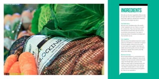 Ingredients
We only use the best ingredients that are right
for each site. We use these ingredients to cook
food that is delicious, wholesome, rewarding
and fun for the people that eat it.
Our food story
We have strict standards about the quality
of the ingredients we use. There is no room
for compromise. They must be fresh, tasty
and attractive to find their way into one of
our kitchens and everyone in our team is
passionate about the position we adopt and
the standards we set.
Our suppliers
We love using local produce because it tastes
great and we believe it’s important to support
our local suppliers. We go out of our way
to hunt down local suppliers that share our
beliefs about food quality and we visit them
regularly to sample their produce and talk
about their offering.
Because we care
We are great believers in using produce and
products that make a difference. Some of the
initiatives we have proudly embraced include
using Free Range eggs in all of our sites,
offering a wide range of Fairtrade drinks and
snacks, using Freedom foods, only stocking
‘One Water’ bottled water in every site and
using a network of discerning local suppliers
for many of our ingredients.
13 Catermasters // COMPANY BROCHURE
 