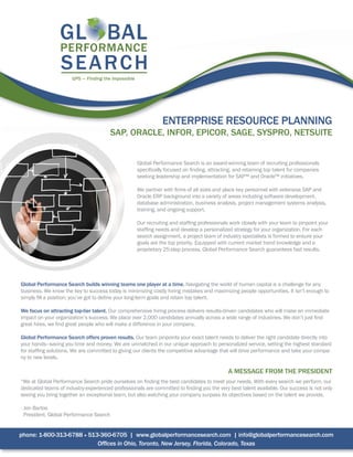 ENTERPRISE RESOURCE PLANNING
SAP, ORACLE, INFOR, EPICOR, SAGE, SYSPRO, NETSUITE
Global Performance Search is an award-winning team of recruiting professionals
specifically focused on finding, attracting, and retaining top talent for companies
seeking leadership and implementation for SAP™ and Oracle™ initiatives.
We partner with firms of all sizes and place key personnel with extensive SAP and
Oracle ERP background into a variety of areas including software development,
database administration, business analysis, project management systems analysis,
training, and ongoing support.
Our recruiting and staffing professionals work closely with your team to pinpoint your
staffing needs and develop a personalized strategy for your organization. For each
search assignment, a project team of industry specialists is formed to ensure your
goals are the top priority. Equipped with current market trend knowledge and a
proprietary 25-step process, Global Performance Search guarantees fast results.
Global Performance Search builds winning teams one player at a time. Navigating the world of human capital is a challenge for any
business. We know the key to success today is minimizing costly hiring mistakes and maximizing people opportunities. It isn’t enough to
simply fill a position; you’ve got to define your long-term goals and retain top talent.
We focus on attracting top-tier talent. Our comprehensive hiring process delivers results-driven candidates who will make an immediate
impact on your organization’s success. We place over 2,000 candidates annually across a wide range of industries. We don’t just find
great hires, we find great people who will make a difference in your company.
Global Performance Search offers proven results. Our team pinpoints your exact talent needs to deliver the right candidate directly into
your hands—saving you time and money. We are unmatched in our unique approach to personalized service, setting the highest standard
for staffing solutions. We are committed to giving our clients the competitive advantage that will drive performance and take your compa-
ny to new levels.
A MESSAGE FROM THE PRESIDENT
“We at Global Performance Search pride ourselves on finding the best candidates to meet your needs. With every search we perform, our
dedicated teams of industry-experienced professionals are committed to finding you the very best talent available. Our success is not only
seeing you bring together an exceptional team, but also watching your company surpass its objectives based on the talent we provide.
- Jon Bartos
President, Global Performance Search
phone: 1-800-313-6788 • 513-360-6705 | www.globalperformancesearch.com | info@globalperformancesearch.com
Offices in Ohio, Toronto, New Jersey, Florida, Colorado, Texas
 