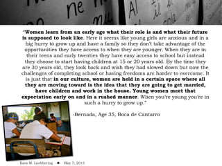 “Women learn from an early age what their role is and what their future
is supposed to look like. Here it seems like young girls are anxious and in a
big hurry to grow up and have a family so they don’t take advantage of the
opportunities they have access to when they are younger. When they are in
their teens and early twenties they have easy access to school but instead
they choose to start having children at 15 or 20 years old. By the time they
are 30 years old, they look back and wish they had slowed down but now the
challenges of completing school or having freedoms are harder to overcome. It
is just that in our culture, women are held in a certain space where all
they are moving toward is the idea that they are going to get married,
have children and work in the house. Young women meet that
expectation early on and in a rushed manner. When you’re young you’re in
such a hurry to grow up.”
-Bernada, Age 35, Boca de Cantarro
Kara M. Luebbering ! May 7, 2015
 