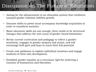Discussion on The Future of Education
•  Aiming for the advancement in an education system that reinforces
unequal gender relations inhibits growth.
•  Genuine shifts in power must accompany knowledge acquisition in
order to transform societies.
•  Basic education skills are not enough, there needs to be structural
changes that address the root cause of gender-based limitations.
•  Revise current curriculum and pedagogy to reflect a gender-
sensitivity, engages in gender analysis and action, and will
encourage both girls and boys to reach their full potential
•  Create new pathways to explore individual vocations and engage
students in their own development.
•  Establish gender equality as a necessary right for achieving a
vocation of humanness and liberation.
!
Kara M. Luebbering ! May 7, 2015
 