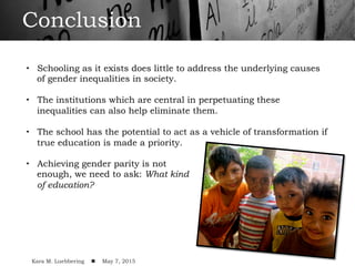 Conclusion
•  Schooling as it exists does little to address the underlying causes
of gender inequalities in society.
•  The institutions which are central in perpetuating these
inequalities can also help eliminate them.
•  The school has the potential to act as a vehicle of transformation if
true education is made a priority.
•  Achieving gender parity is not
enough, we need to ask: What kind
of education?
!
Kara M. Luebbering ! May 7, 2015
 