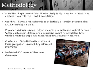 Methodology
•  A modified Rapid Assessment Process (RAP) study based on iterative data
analysis, data collection, and triangulation.
•  Coordinated with local leadership to collectively determine research plan
and identify key insiders.
•  Primary division in sampling done according to twelve geopolitical barrios.
Within each barrio, determined a purposive sampling population from
which a random sample was taken until data saturation reached.
•  Conducted 150 individual interviews, 6
focus group discussions, 6 key informant
interviews.
•  Performed 120 hours of classroom
observation.
!
Kara M. Luebbering ! May 7, 2015
 