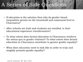 A Series of Side Questions
•  If education is the solution then why do gender-based
inequalities persist on the household and communal level in
Chacraseca?
•  After schools are built and students are enrolled, is their
educational experience transformative?
•  To what extent does formal education in Chacraseca reinforce
the status quo in gender relations? To what extent does formal
education in Chacraseca contribute to greater gender equality?
•  What does education need to look like in order to truly and
tangibly promote gender equality?
Kara M. Luebbering ! May 7, 2015
 
