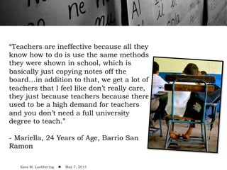 “Teachers are ineffective because all they
know how to do is use the same methods
they were shown in school, which is
basically just copying notes off the
board…in addition to that, we get a lot of
teachers that I feel like don’t really care,
they just because teachers because there
used to be a high demand for teachers
and you don’t need a full university
degree to teach.”
- Mariella, 24 Years of Age, Barrio San
Ramon
Kara M. Luebbering ! May 7, 2015
 