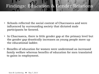 Findings: Education & Gender Relations
•  Schools reflected the social context of Chacraseca and were
influenced by surrounding society that dictated male
participants be favored.
•  In Chacraseca, there is little gender gap at the primary level but
the gender gap drastically increases as young people move up
the educational ladder.
•  Benefits of education for women were understood as increased
family welfare whereas benefits of education for men translated
to gains in employment.
Kara M. Luebbering ! May 7, 2015
 
