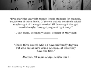 “If we start the year with twenty female students for example,
maybe ten of those finish. Of the ten that do not finish school
maybe eight of them get married. Of those eight that get
married maybe three get pregnant right away.”
- Juan Pablo, Secondary School Teacher at Maryknoll
“I have three sisters who all have university degrees
but who are all now amas de casa…at least they
have the title.”
-Manuel, 40 Years of Age, Mojón Sur 1
Kara M. Luebbering ! May 7, 2015
 