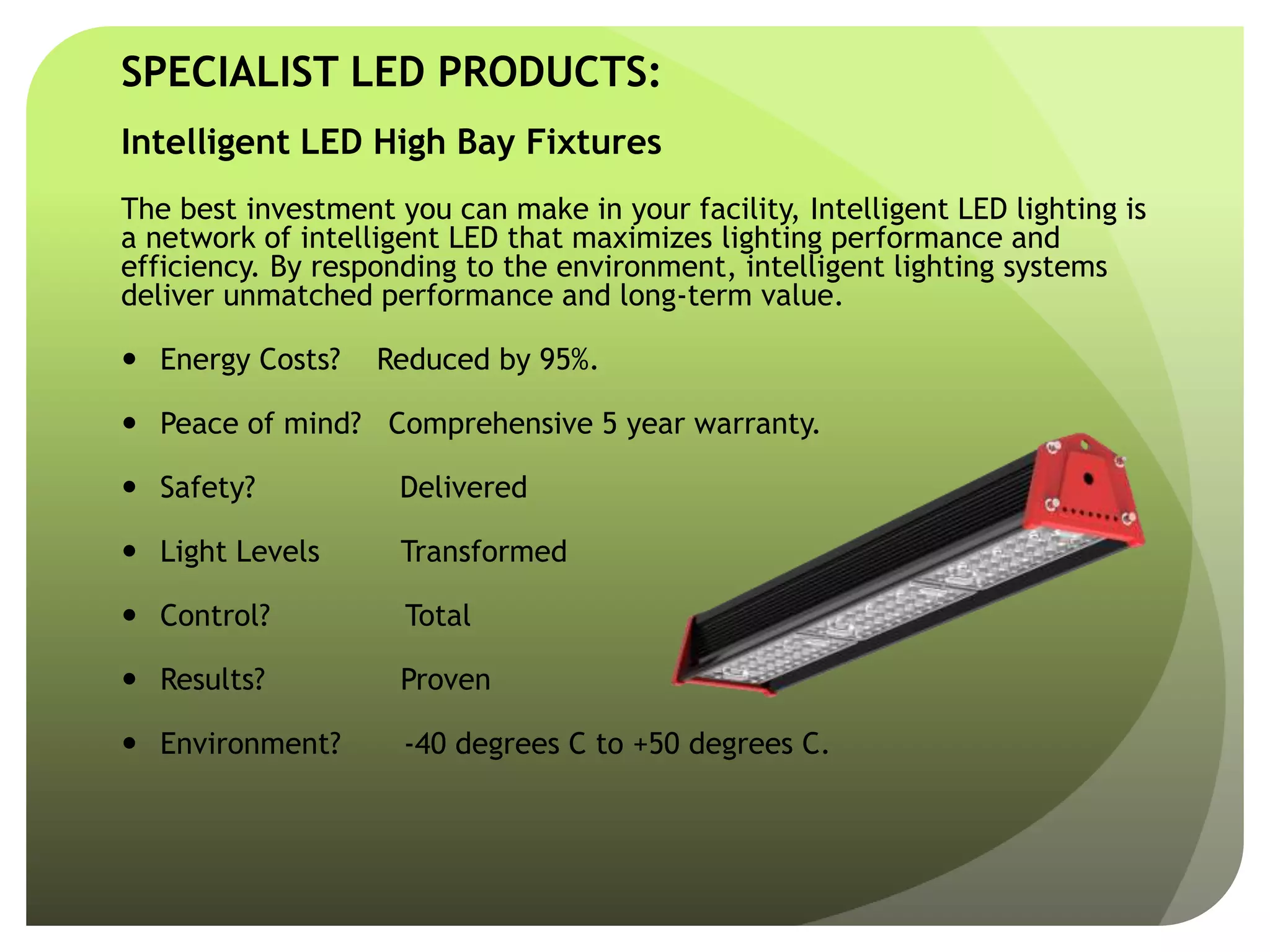 SPECIALIST LED PRODUCTS:
Intelligent LED High Bay Fixtures
The best investment you can make in your facility, Intelligent LED lighting is
a network of intelligent LED that maximizes lighting performance and
efficiency. By responding to the environment, intelligent lighting systems
deliver unmatched performance and long-term value.
 Energy Costs? Reduced by 95%.
 Peace of mind? Comprehensive 5 year warranty.
 Safety? Delivered
 Light Levels Transformed
 Control? Total
 Results? Proven
 Environment? -40 degrees C to +50 degrees C.
 