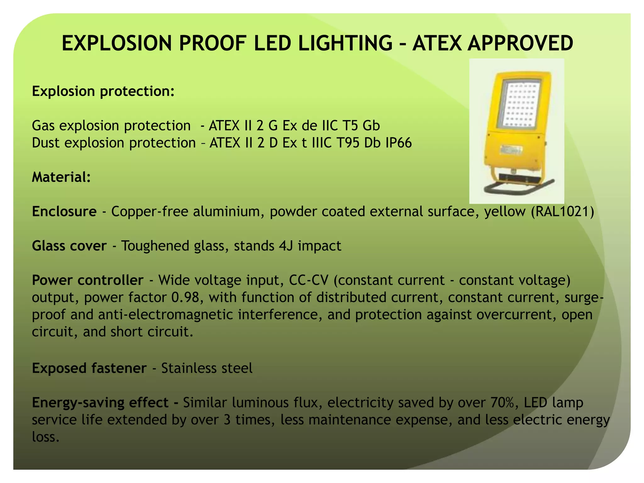EXPLOSION PROOF LED LIGHTING – ATEX APPROVED
Explosion protection:
Gas explosion protection - ATEX II 2 G Ex de IIC T5 Gb
Dust explosion protection – ATEX II 2 D Ex t IIIC T95 Db IP66
Material:
Enclosure - Copper-free aluminium, powder coated external surface, yellow (RAL1021)
Glass cover - Toughened glass, stands 4J impact
Power controller - Wide voltage input, CC-CV (constant current - constant voltage)
output, power factor 0.98, with function of distributed current, constant current, surge-
proof and anti-electromagnetic interference, and protection against overcurrent, open
circuit, and short circuit.
Exposed fastener - Stainless steel
Energy-saving effect - Similar luminous flux, electricity saved by over 70%, LED lamp
service life extended by over 3 times, less maintenance expense, and less electric energy
loss.
 