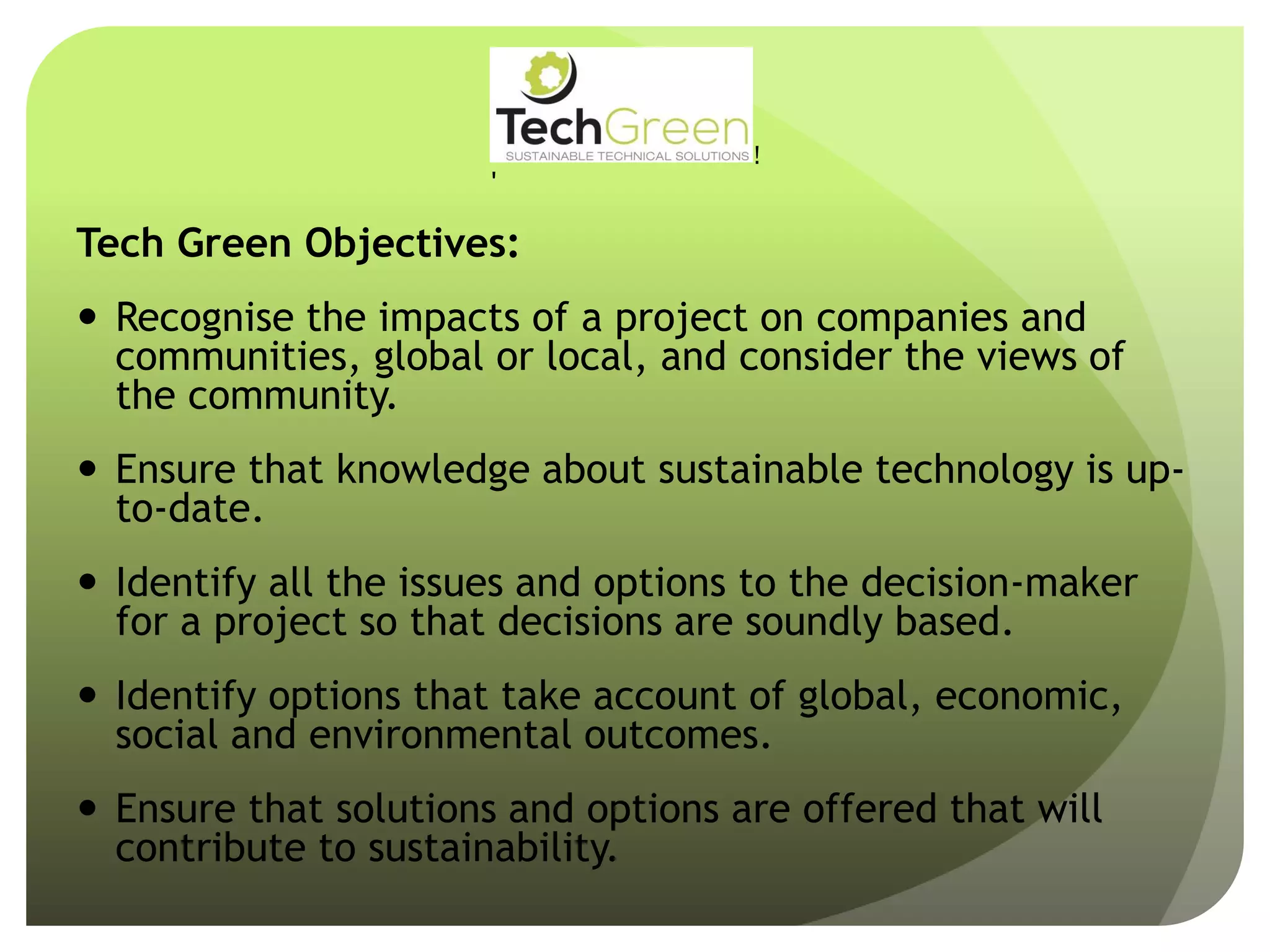 Tech Green Objectives:
 Recognise the impacts of a project on companies and
communities, global or local, and consider the views of
the community.
 Ensure that knowledge about sustainable technology is up-
to-date.
 Identify all the issues and options to the decision-maker
for a project so that decisions are soundly based.
 Identify options that take account of global, economic,
social and environmental outcomes.
 Ensure that solutions and options are offered that will
contribute to sustainability.
!
!
!
!
!
!
!
TechGreenLtd• 7HeadingleyRoad• Retford• Notts• DN227EE
Tel:01777710247• Email:info@techgreenltd.com• Web:www.techgreenltd.com
TechGreenSUSTAINABLE TECHNICAL SOLUTIONS
WithCompliments
 