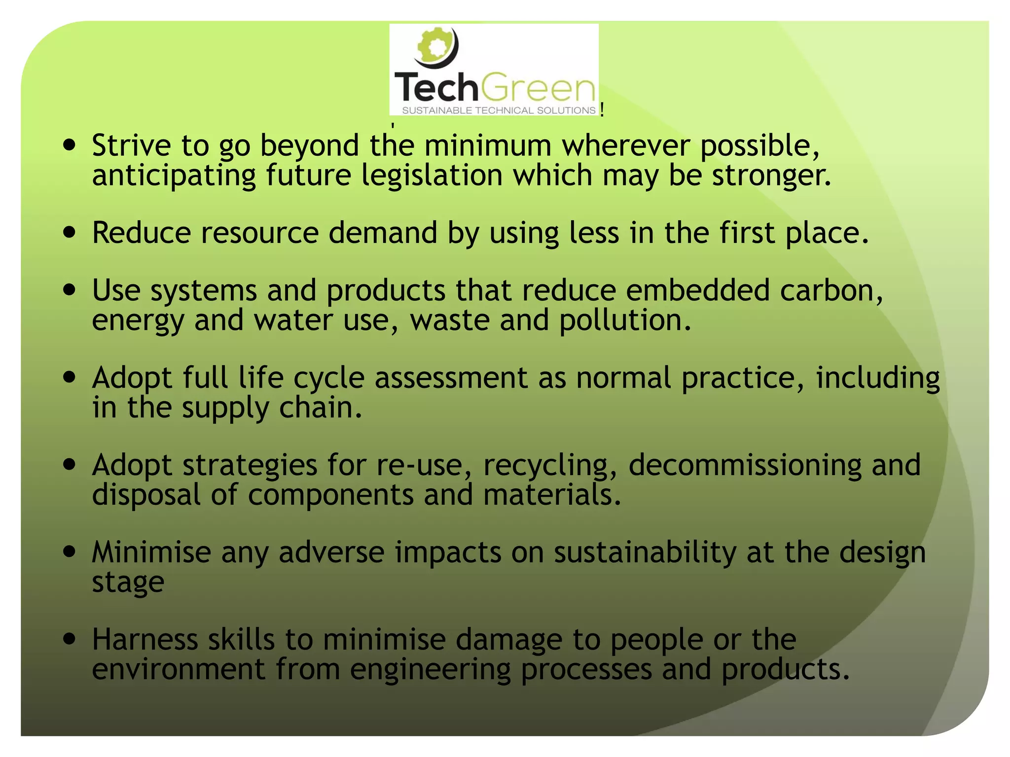  Strive to go beyond the minimum wherever possible,
anticipating future legislation which may be stronger.
 Reduce resource demand by using less in the first place.
 Use systems and products that reduce embedded carbon,
energy and water use, waste and pollution.
 Adopt full life cycle assessment as normal practice, including
in the supply chain.
 Adopt strategies for re-use, recycling, decommissioning and
disposal of components and materials.
 Minimise any adverse impacts on sustainability at the design
stage
 Harness skills to minimise damage to people or the
environment from engineering processes and products.
!
!
!
!
!
!
!
TechGreenLtd• 7HeadingleyRoad• Retford• Notts• DN227EE
Tel:01777710247• Email:info@techgreenltd.com• Web:www.techgreenltd.com
TechGreenSUSTAINABLE TECHNICAL SOLUTIONS
WithCompliments
 
