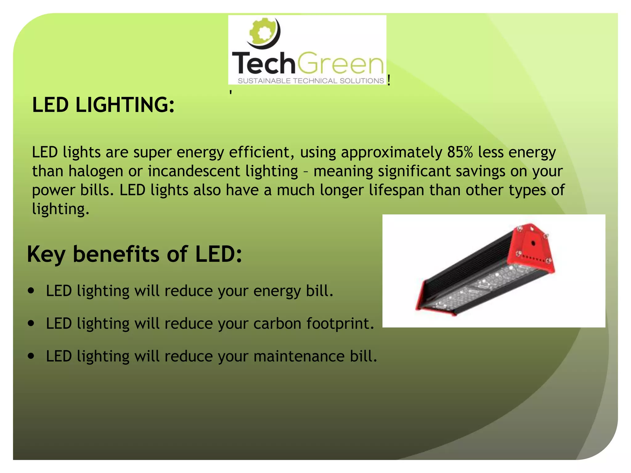 LED LIGHTING:
LED lights are super energy efficient, using approximately 85% less energy
than halogen or incandescent lighting – meaning significant savings on your
power bills. LED lights also have a much longer lifespan than other types of
lighting.
Key benefits of LED:
 LED lighting will reduce your energy bill.
 LED lighting will reduce your carbon footprint.
 LED lighting will reduce your maintenance bill.
!
!
!
!
!
!
!
TechGreenSUSTAINABLE TECHNICAL SOLUTIONS
WithCompliments
 