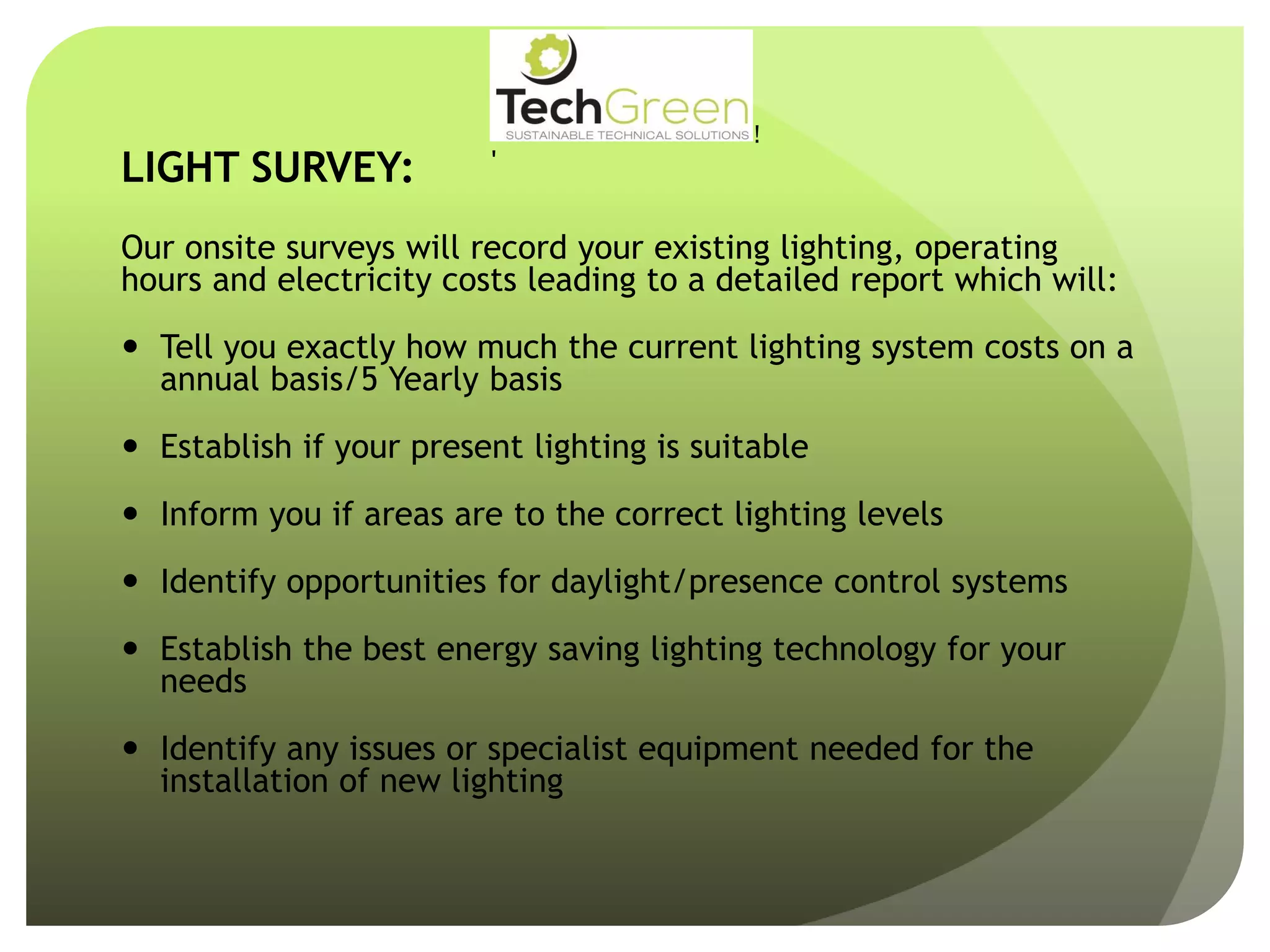 LIGHT SURVEY:
!
!
!
!
!
!
!
TechGreenLtd• 7HeadingleyRoad• Retford• Notts• DN227EE
Tel:01777710247• Email:info@techgreenltd.com• Web:www.techgreenltd.com
TechGreenSUSTAINABLE TECHNICAL SOLUTIONS
WithCompliments
Our onsite surveys will record your existing lighting, operating
hours and electricity costs leading to a detailed report which will:
 Tell you exactly how much the current lighting system costs on a
annual basis/5 Yearly basis
 Establish if your present lighting is suitable
 Inform you if areas are to the correct lighting levels
 Identify opportunities for daylight/presence control systems
 Establish the best energy saving lighting technology for your
needs
 Identify any issues or specialist equipment needed for the
installation of new lighting
 