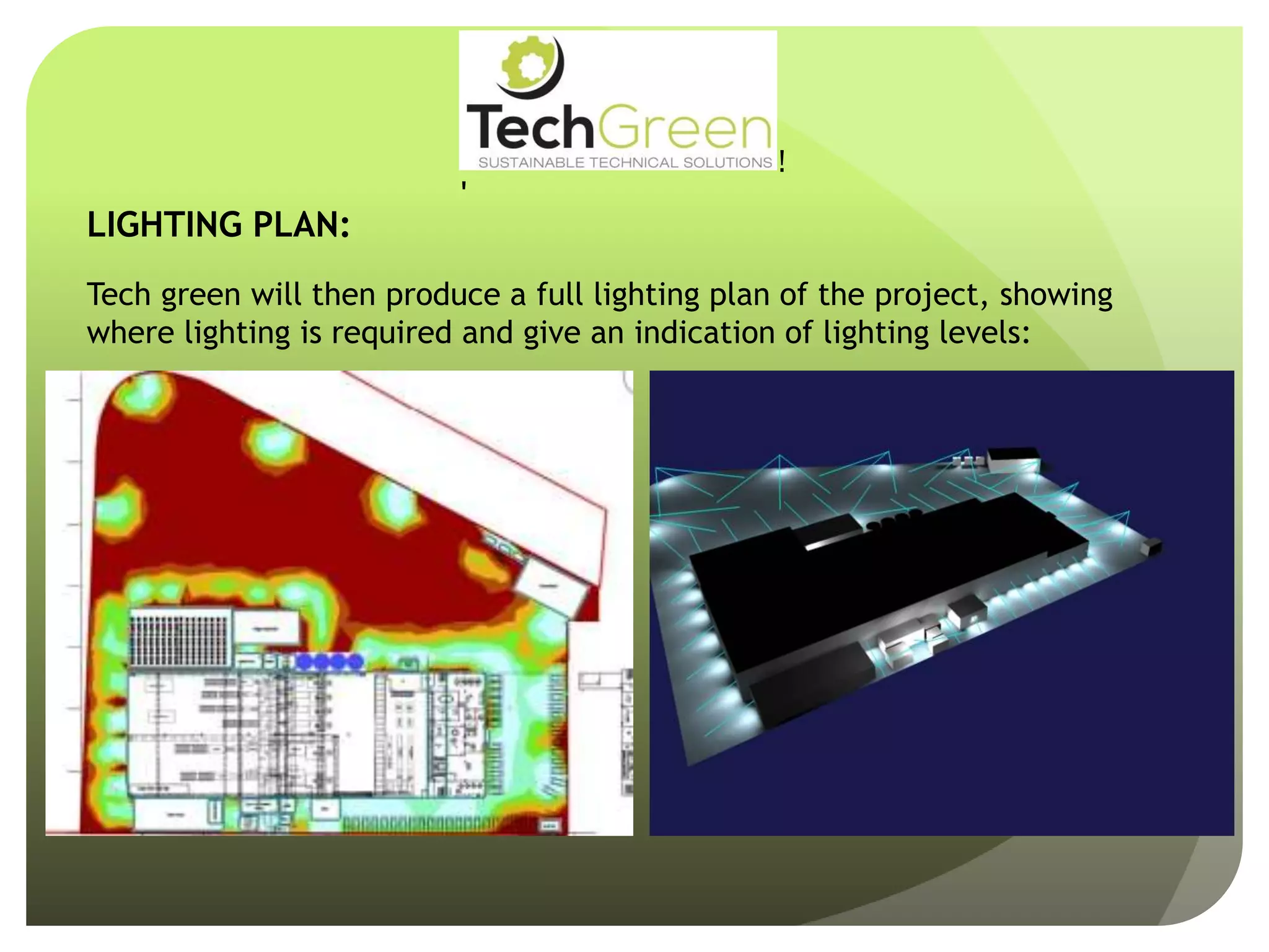 !
!
!
!
!
!
!
TechGreenSUSTAINABLE TECHNICAL SOLUTIONS
WithCompliments
LIGHTING PLAN:
Tech green will then produce a full lighting plan of the project, showing
where lighting is required and give an indication of lighting levels:
 