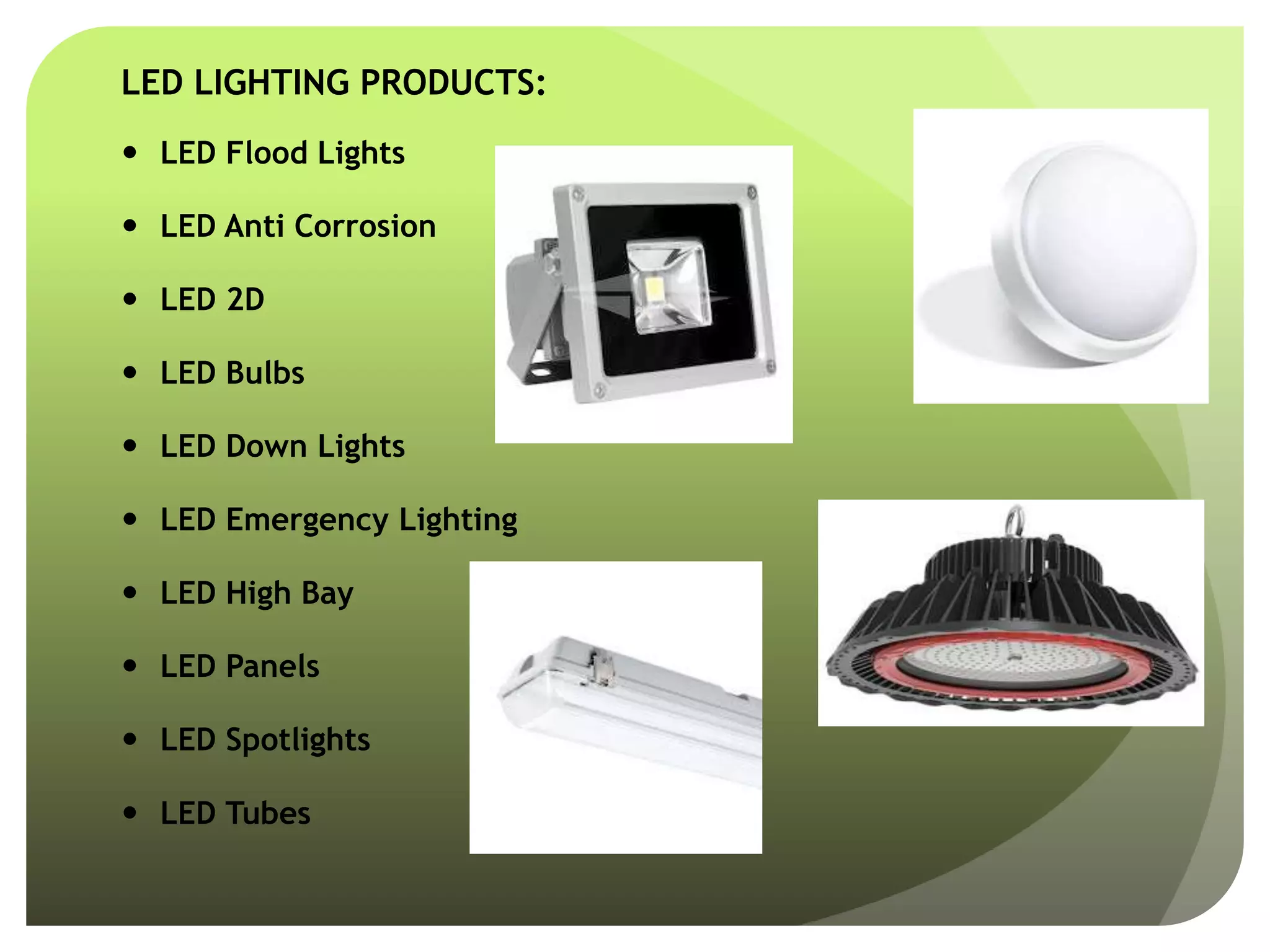 LED LIGHTING PRODUCTS:
 LED Flood Lights
 LED Anti Corrosion
 LED 2D
 LED Bulbs
 LED Down Lights
 LED Emergency Lighting
 LED High Bay
 LED Panels
 LED Spotlights
 LED Tubes
 