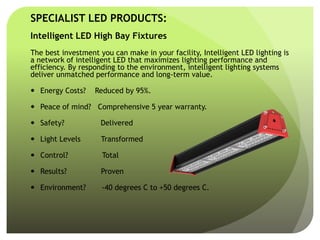 SPECIALIST LED PRODUCTS:
Intelligent LED High Bay Fixtures
The best investment you can make in your facility, Intelligent LED lighting is
a network of intelligent LED that maximizes lighting performance and
efficiency. By responding to the environment, intelligent lighting systems
deliver unmatched performance and long-term value.
 Energy Costs? Reduced by 95%.
 Peace of mind? Comprehensive 5 year warranty.
 Safety? Delivered
 Light Levels Transformed
 Control? Total
 Results? Proven
 Environment? -40 degrees C to +50 degrees C.
 