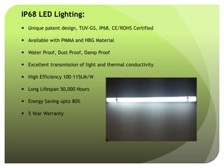 IP68 LED Lighting:
 Unique patent design, TUV-GS, IP68, CE/ROHS Certified
 Available with PMMA and HBG Material
 Water Proof, Dust Proof, Damp Proof
 Excellent transmission of light and thermal conductivity
 High Efficiency 100-115LM/W
 Long Lifespan 50,000 Hours
 Energy Saving upto 80%
 5 Year Warranty
 