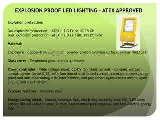 EXPLOSION PROOF LED LIGHTING – ATEX APPROVED
Explosion protection:
Gas explosion protection - ATEX II 2 G Ex de IIC T5 Gb
Dust explosion protection – ATEX II 2 D Ex t IIIC T95 Db IP66
Material:
Enclosure - Copper-free aluminium, powder coated external surface, yellow (RAL1021)
Glass cover - Toughened glass, stands 4J impact
Power controller - Wide voltage input, CC-CV (constant current - constant voltage)
output, power factor 0.98, with function of distributed current, constant current, surge-
proof and anti-electromagnetic interference, and protection against overcurrent, open
circuit, and short circuit.
Exposed fastener - Stainless steel
Energy-saving effect - Similar luminous flux, electricity saved by over 70%, LED lamp
service life extended by over 3 times, less maintenance expense, and less electric energy
loss.
 