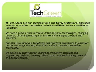 At Tech Green Ltd our specialist skills and highly professional approach
enables us to offer sustainable technical solutions across a number of
industries.
We have a proven track record of delivering new technologies, changing
behavior, obtaining funding and finance and managing projects and
programs
Our aim is to share our knowledge and practical experience to empower
people to change the way they think and act towards sustainable
technology.
We do this by giving advice, managing innovative solutions and
engineering projects, training others to act, and undertaking research
and policy analysis.
!
!
!
!
!
!
!
 