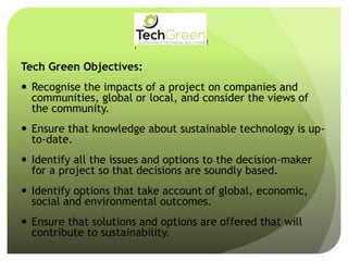 Tech Green Objectives:
 Recognise the impacts of a project on companies and
communities, global or local, and consider the views of
the community.
 Ensure that knowledge about sustainable technology is up-
to-date.
 Identify all the issues and options to the decision-maker
for a project so that decisions are soundly based.
 Identify options that take account of global, economic,
social and environmental outcomes.
 Ensure that solutions and options are offered that will
contribute to sustainability.
!
!
!
!
!
!
!
TechGreenLtd• 7HeadingleyRoad• Retford• Notts• DN227EE
Tel:01777710247• Email:info@techgreenltd.com• Web:www.techgreenltd.com
TechGreenSUSTAINABLE TECHNICAL SOLUTIONS
WithCompliments
 