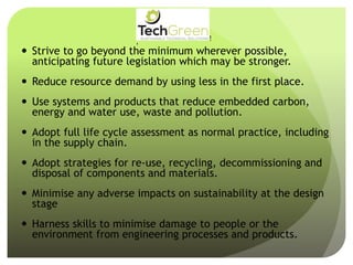  Strive to go beyond the minimum wherever possible,
anticipating future legislation which may be stronger.
 Reduce resource demand by using less in the first place.
 Use systems and products that reduce embedded carbon,
energy and water use, waste and pollution.
 Adopt full life cycle assessment as normal practice, including
in the supply chain.
 Adopt strategies for re-use, recycling, decommissioning and
disposal of components and materials.
 Minimise any adverse impacts on sustainability at the design
stage
 Harness skills to minimise damage to people or the
environment from engineering processes and products.
!
!
!
!
!
!
!
TechGreenLtd• 7HeadingleyRoad• Retford• Notts• DN227EE
Tel:01777710247• Email:info@techgreenltd.com• Web:www.techgreenltd.com
TechGreenSUSTAINABLE TECHNICAL SOLUTIONS
WithCompliments
 