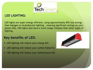 LED LIGHTING:
LED lights are super energy efficient, using approximately 85% less energy
than halogen or incandescent lighting – meaning significant savings on your
power bills. LED lights also have a much longer lifespan than other types of
lighting.
Key benefits of LED:
 LED lighting will reduce your energy bill.
 LED lighting will reduce your carbon footprint.
 LED lighting will reduce your maintenance bill.
!
!
!
!
!
!
!
TechGreenSUSTAINABLE TECHNICAL SOLUTIONS
WithCompliments
 