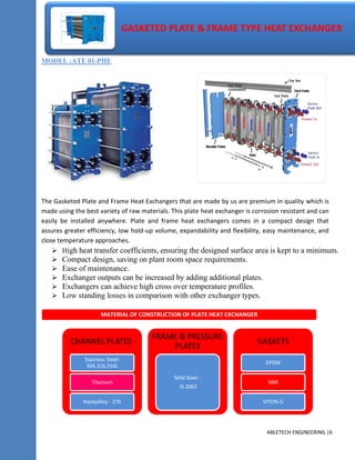 MODEL :ATE 01-PHE
The Gasketed Plate and Frame Heat Exchangers that are made by us are premium in quality which is
made using the best variety of raw materials. This plate heat exchanger is corrosion resistant and can
easily be installed anywhere. Plate and frame heat exchangers comes in a compact design that
assures greater efficiency, low hold-up volume, expandability and flexibility, easy maintenance, and
close temperature approaches.
 High heat transfer coefficients, ensuring the designed surface area is kept to a minimum.
 Compact design, saving on plant room space requirements.
 Ease of maintenance.
 Exchanger outputs can be increased by adding additional plates.
 Exchangers can achieve high cross over temperature profiles.
 Low standing losses in comparison with other exchanger types.
ABLETECH ENGINEERING |6
GASKETED PLATE & FRAME TYPE HEAT EXCHANGER
MATERIAL OF CONSTRUCTION OF PLATE HEAT EXCHANGER
CHANNEL PLATES
Stainless Steel-
304,316,316L
Titanium
Hastealloy - 276
FRAME & PRESSURE
PLATES
Mild Steel -
IS 2062
GASKETS
EPDM
NBR
VITON-G
 