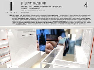 4LF BUILDING ARQUITETURA
PROJETO LOJA CARREFOUR BARRETOS – NITERÓI/RJ
AUTOR: ARQ. LUCIANO E. FONSECA / CAU: AU 85245-7
DATA: 04/11/2015
INTERIOR E FACHADA DA LOJA
VISTA 02: PAREDE COM TV E SANDA DE ILUMINAÇÃO NO TETO(IMAGEM APLICADA); BALCÃO EM “L” EM MDF BRANCO E PAINÉIS LATERIAIS EM MDF BRANCO 50mm
(MÓDULO CAIXA E MÓDULO VITRINE) E ILUMINAÇÃO SPOT INTERNO VITRINE NA BASE E LED AZUL NA BASE EXTERNA, E LED LARANJA NO TAMPO (TRAVESSA
SUPERIOR); BANCADA COM TAMPO MDF BRANCO 50mm, FRENTE DE GAVETAS E PORTAS CORRER EM MDF BRANCO 15mm E PAINÉIS EM MDF BRANCO; ESTANTE
MDF BRANCO E PAINÉIS LATERIAIS EM MDF BRANCO 50mm (ILUMINAÇÃO ELD LARANJA NAS LATERIAIS) COM PRATELEITRAS DE VIDRO E ILUMINAÇÃO SPOT NA BASE,
LED LARANJA NAS PRATELEIRAS, LED AZUL NA BASE FACE EXTERNA E SPOT NO TETO; 02 PAINÉIS CANALETADOS MDF BRANCO E ILUMINAÇÃO SPOT NO TETO E LED
LARANJA NAS LATERIAIS, E MODULOS LATERIAIS EM ESPELHO E COM PRATELEIRAS DE VIDRO, SENDO ILUMINAÇÃO LED LARANJA NAS PRATELEIRAS, SPOT NA BASE
E TETO; GAVETEIRO MÓVEL EM MDF BRANCO COM TAMPO MDF BRANCO 50mm E FRENTE DE GAVETAS MDF BRANCO E ILUMINAÇÃO LED AZUL NA BASE.
 