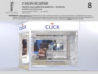 8LF BUILDING ARQUITETURA
PROJETO LOJA CARREFOUR BARRETOS – NITERÓI/RJ
AUTOR: ARQ. LUCIANO E. FONSECA / CAU: AU 85245-7
DATA: 04/11/2015
INTERIOR E FACHADA DA LOJA
FACHADA 01: VITRINE FRENTE DE LOJA DE PRATELEIRAS DE VIDRO SUSPENSAS POR CABOS DE AÇO COM BASE MDF BRANCO E ILUMINAÇÃO LED AZUL NA FACE
EXTERNA E SPOT S NA BASE E NO TETO (MODULOS DE MDF BRANCO NA LATERAL DA LOJA E CABOS DE AÇO PRESOS NA BASE E NO TETO COM ILUMINAÇÃO SPOTS
NO TETO – PROTEÇÃO DA “ESQUINA” DAS PRATELEIRAS DE VIDRO DE MANEIRA A MANTER A VISIBILIDADE); LETREIRO COM LOGO ILUMINADA.
 
