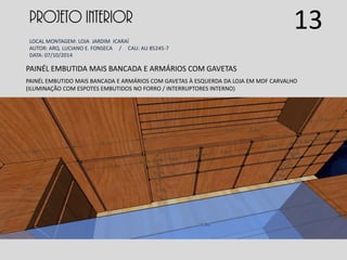 PROJETO INTERIOR
LOCAL MONTAGEM: LOJA JARDIM ICARAÍ
AUTOR: ARQ. LUCIANO E. FONSECA / CAU: AU 85245-7
DATA: 07/10/2014
PAINÉL EMBUTIDA MAIS BANCADA E ARMÁRIOS COM GAVETAS
PAINÉL EMBUTIDO MAIS BANCADA E ARMÁRIOS COM GAVETAS À ESQUERDA DA LOJA EM MDF CARVALHO
(ILUMINAÇÃO COM ESPOTES EMBUTIDOS NO FORRO / INTERRUPTORES INTERNO)
13
 
