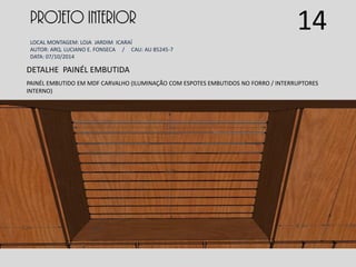 PROJETO INTERIOR
LOCAL MONTAGEM: LOJA JARDIM ICARAÍ
AUTOR: ARQ. LUCIANO E. FONSECA / CAU: AU 85245-7
DATA: 07/10/2014
DETALHE PAINÉL EMBUTIDA
PAINÉL EMBUTIDO EM MDF CARVALHO (ILUMINAÇÃO COM ESPOTES EMBUTIDOS NO FORRO / INTERRUPTORES
INTERNO)
14
 