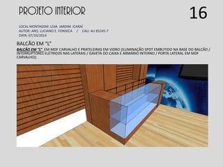 PROJETO INTERIOR
LOCAL MONTAGEM: LOJA JARDIM ICARAÍ
AUTOR: ARQ. LUCIANO E. FONSECA / CAU: AU 85245-7
DATA: 07/10/2014
BALCÃO EM “L”
BALCÃO EM “L” EM MDF CARVALHO E PRATELEIRAS EM VIDRO (ILUMINAÇÃO SPOT EMBUTIDO NA BASE DO BALCÃO /
INTERRUPTORES ELÉTRICOS NAS LATERAIS / GAVETA DO CAIXA E ARMÁRIO INTERNO / PORTA LATERAL EM MDF
CARVALHO);
16
 