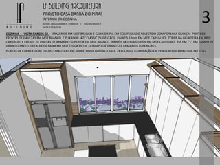 LF BUILDING ARQUITETURA
PROJETO CASA BARRA DO PIRAÍ
AUTOR: ARQ. LUCIANO E. FONSECA / CAU: AU 85245-7
DATA: 13/09/2015
INTERIOR DA COZINHA
3
COZINHA - VISTA PAREDE 02 - ARMÁRIOS EM MDF BRANCO E CAIXA DA PIA EM COMPENSADO REVESTIDO COM FORMICA BRANCA. PORTAS E
FRENTES DE GAVETAS EM MDF BRANCO E PUXADOR JAZZ CLASSIC (SUGESTÃO). PAINÉIS 18mm EM MDF CARVALHO. TORRE DA GELADEIRA EM MDF
CARVALHO E FRENTE DE PORTAS DE ARMÁRIO SUPERIOR EM MDF BRANCO. PAINÉIS LATERIAIS 18mm EM MDF CARVALHO. PIA EM “L” EM TAMPO DE
GRANITO PRETO. DETALHE DE FAIXA EM MDF TECCA ENTRE O TAMPO DE GRANITO E ARMÁRIOS SUPERIORES.
PORTAS DE CORRER COM TRILHO EMBUTIDO EM SOBREFORRO ACESSO A SALA (4 FOLHAS). ILUMINAÇÃO EM PENDENTES E EMBUTIDA NO TETO.
 
