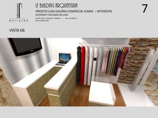 7
VISTA 06
LF BUILDING ARQUITETURA
PROJETO LOJA GALERIA COMERCIAL ICARAÍ – NITERÓI/RJ
AUTOR: ARQ. LUCIANO E. FONSECA / CAU: AU 85245-7
DATA: 18/01/2016
INTERIOR E FACHADA DA LOJA
 