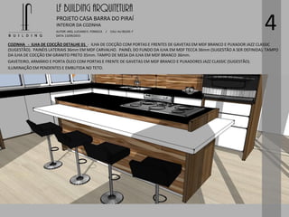 LF BUILDING ARQUITETURA
PROJETO CASA BARRA DO PIRAÍ
AUTOR: ARQ. LUCIANO E. FONSECA / CAU: AU 85245-7
DATA: 13/09/2015
INTERIOR DA COZINHA
4
COZINHA - ILHA DE COCÇÃO DETALHE 01 - ILHA DE COCÇÃO COM PORTAS E FRENTES DE GAVETAS EM MDF BRANCO E PUXADOR JAZZ CLASSIC
(SUGESTÃO). PAINÉIS LATERIAIS 36mm EM MDF CARVALHO. PAINÉL DO FUNDO DA ILHA EM MDF TECCA 36mm (SUGESTÃO A SER DEFINIDA). TAMPO
DA ILHA DE COCÇÃO EM GRANITO PRETO 35mm. TAMPO DE MESA DA ILHA EM MDF BRANCO 36mm.
GAVETEIRO, ARMÁRIO E PORTA ÓLEO COM PORTAS E FRENTE DE GAVETAS EM MDF BRANCO E PUXADORES JAZZ CLASSIC (SUGESTÃO).
ILUMINAÇÃO EM PENDENTES E EMBUTIDA NO TETO.
 