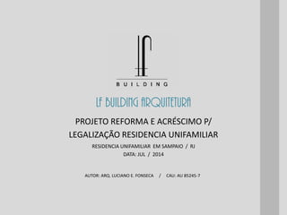 LF BUILDING ARQUITETURA
AUTOR: ARQ. LUCIANO E. FONSECA / CAU: AU 85245-7
RESIDENCIA UNIFAMILIAR EM SAMPAIO / RJ
DATA: JUL / 2014
PROJETO REFORMA E ACRÉSCIMO P/
LEGALIZAÇÃO RESIDENCIA UNIFAMILIAR
 