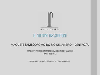 LF BUILDING ARQUITETURA
AUTOR: ARQ. LUCIANO E. FONSECA / CAU: AU 85245-7
MAQUETE FÍSICA DO SAMBÓDROMO DO RIO DE JANEIRO
DATA: DEZ/2012
MAQUETE SAMBÓDROMO DO RIO DE JANEIRO – CENTRO/RJ
 