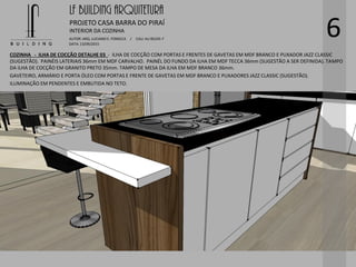 LF BUILDING ARQUITETURA
PROJETO CASA BARRA DO PIRAÍ
AUTOR: ARQ. LUCIANO E. FONSECA / CAU: AU 85245-7
DATA: 13/09/2015
INTERIOR DA COZINHA
6
COZINHA - ILHA DE COCÇÃO DETALHE 03 - ILHA DE COCÇÃO COM PORTAS E FRENTES DE GAVETAS EM MDF BRANCO E PUXADOR JAZZ CLASSIC
(SUGESTÃO). PAINÉIS LATERIAIS 36mm EM MDF CARVALHO. PAINÉL DO FUNDO DA ILHA EM MDF TECCA 36mm (SUGESTÃO A SER DEFINIDA). TAMPO
DA ILHA DE COCÇÃO EM GRANITO PRETO 35mm. TAMPO DE MESA DA ILHA EM MDF BRANCO 36mm.
GAVETEIRO, ARMÁRIO E PORTA ÓLEO COM PORTAS E FRENTE DE GAVETAS EM MDF BRANCO E PUXADORES JAZZ CLASSIC (SUGESTÃO).
ILUMINAÇÃO EM PENDENTES E EMBUTIDA NO TETO.
 