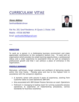 CURRICULAM VITAE
Home Address
SanthoshBalakrishnan
Flat No. 203, Saraf Residence, Al Qusais 2, Dubai, UAE
Mobile. +97156 6927969
Email :santhoshb246@gmail.com
_____________________________________________________________
___
OBJECTIVE
To work as a person in a challenging business environment and make
appreciable contribution to the company’s bottom line. To work with an
organization which provides me ample learning opportunities, a professional
status and a wider experience to accomplish mine as well as company’s
professional growth and that I can achieve a place of eminence in the
organization.
PROFILE SUMMARY
Motivated, self-driven, target oriented and confident of delivering results
within the time frame. Thereby grow and rise to the highest limit in
accordance with the company’s objective.
 A dynamic career with around 9 years of experience, starting from
Customer Sales to Lead Operations IBM GPS
 Was associated with IBM Global Process Services as Lead- Operations
 Proficient in managing & leading team for running successful process
operations & experience of implementing procedures, service
standards for business excellence.
 