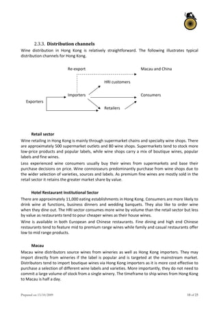 Prepared on 13/10/2009 10 of 25
 
2.3.3. Distribution channels  
Wine  distribution  in  Hong  Kong  is  relatively  straightforward.  The  following  illustrates  typical 
distribution channels for Hong Kong.  
 
Re‐export   Macau and China 
 
HRI customers 
 
Importers   Consumers  
Exporters 
Retailers 
 
 
 
Retail sector 
Wine retailing in Hong Kong is mainly through supermarket chains and specialty wine shops. There 
are approximately 500 supermarket outlets and 80 wine shops. Supermarkets tend to stock more 
low‐price products and popular labels, while wine shops carry a mix of boutique wines, popular 
labels and fine wines.  
Less  experienced  wine  consumers  usually  buy  their  wines  from  supermarkets  and  base  their 
purchase decisions on price. Wine connoisseurs predominantly purchase from wine shops due to 
the wider selection of varieties, sources and labels. As premium fine wines are mostly sold in the 
retail sector it retains the greater market share by value.  
 
Hotel Restaurant Institutional Sector  
There are approximately 11,000 eating establishments in Hong Kong. Consumers are more likely to 
drink  wine  at  functions,  business  dinners  and  wedding  banquets.  They  also  like  to  order  wine 
when they dine out. The HRI sector consumes more wine by volume than the retail sector but less 
by value as restaurants tend to pour cheaper wines as their house wines.  
Wine  is  available  in  both  European  and  Chinese  restaurants.  Fine  dining  and  high  end  Chinese 
restaurants tend to feature mid to premium range wines while family and casual restaurants offer 
low to mid range products.  
 
Macau  
Macau wine distributors source wines from wineries as well as Hong Kong importers. They may 
import directly from wineries if the label is popular and is targeted at the mainstream market. 
Distributors tend to import boutique wines via Hong Kong importers as it is more cost effective to 
purchase a selection of different wine labels and varieties. More importantly, they do not need to 
commit a large volume of stock from a single winery. The timeframe to ship wines from Hong Kong 
to Macau is half a day.  
 