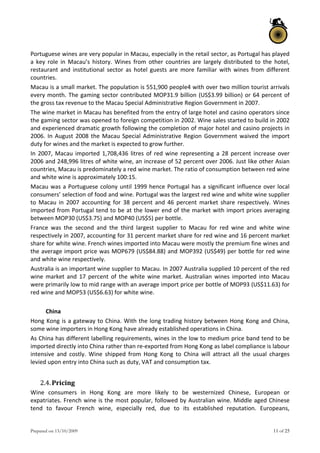 Prepared on 13/10/2009 11 of 25
Portuguese wines are very popular in Macau, especially in the retail sector, as Portugal has played 
a  key  role  in  Macau’s  history.  Wines  from  other  countries  are  largely  distributed  to  the  hotel, 
restaurant  and  institutional  sector  as  hotel  guests  are  more  familiar  with  wines  from  different 
countries. 
Macau is a small market. The population is 551,900 people4 with over two million tourist arrivals 
every month. The gaming sector contributed MOP31.9 billion (US$3.99 billion) or 64 percent of 
the gross tax revenue to the Macau Special Administrative Region Government in 2007.  
The wine market in Macau has benefited from the entry of large hotel and casino operators since 
the gaming sector was opened to foreign competition in 2002. Wine sales started to build in 2002 
and experienced dramatic growth following the completion of major hotel and casino projects in 
2006. In August 2008 the Macau Special Administrative Region Government waived the import 
duty for wines and the market is expected to grow further.  
In 2007, Macau imported 1,708,436 litres of red wine representing a 28 percent increase over 
2006 and 248,996 litres of white wine, an increase of 52 percent over 2006. Just like other Asian 
countries, Macau is predominately a red wine market. The ratio of consumption between red wine 
and white wine is approximately 100:15. 
Macau was a Portuguese colony until 1999 hence Portugal has a significant influence over local 
consumers’ selection of food and wine. Portugal was the largest red wine and white wine supplier 
to  Macau  in  2007  accounting  for  38  percent  and  46  percent  market  share  respectively.  Wines 
imported from Portugal tend to be at the lower end of the market with import prices averaging 
between MOP30 (US$3.75) and MOP40 (US$5) per bottle.  
France  was  the  second  and  the  third  largest  supplier  to  Macau  for  red  wine  and  white  wine 
respectively in 2007, accounting for 31 percent market share for red wine and 16 percent market 
share for white wine. French wines imported into Macau were mostly the premium fine wines and 
the average import price was MOP679 (US$84.88) and MOP392 (US$49) per bottle for red wine 
and white wine respectively.  
Australia is an important wine supplier to Macau. In 2007 Australia supplied 10 percent of the red 
wine  market  and  17  percent  of  the  white  wine  market.  Australian  wines  imported  into  Macau 
were primarily low to mid range with an average import price per bottle of MOP93 (US$11.63) for 
red wine and MOP53 (US$6.63) for white wine.  
 
China 
Hong Kong is a gateway to China. With the long trading history between Hong Kong and China, 
some wine importers in Hong Kong have already established operations in China.  
As China has different labelling requirements, wines in the low to medium price band tend to be 
imported directly into China rather than re‐exported from Hong Kong as label compliance is labour 
intensive  and  costly.  Wine  shipped  from  Hong  Kong  to  China  will  attract  all  the  usual  charges 
levied upon entry into China such as duty, VAT and consumption tax. 
 
2.4.Pricing  
Wine  consumers  in  Hong  Kong  are  more  likely  to  be  westernized  Chinese,  European  or 
expatriates. French wine is the most popular, followed by Australian wine. Middle aged Chinese 
tend  to  favour  French  wine,  especially  red,  due  to  its  established  reputation.  Europeans, 
 