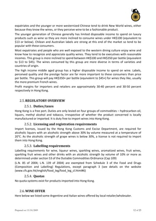 Prepared on 13/10/2009 12 of 25
expatriates and the younger or more westernized Chinese tend to drink New World wines, either 
because they know the wines, or they perceive wine to be a fashionable product.  
The younger generation of Chinese generally has limited disposable income to spend on luxury 
products such as wine so they are more inclined to consume wines under HK$100 (equivalent to 
$13 or below). Chilean and Australian labels are strong at this end of the market so tend to be 
popular with these consumers.  
Most expatriates and people who are well exposed to the western dining culture enjoy wine and 
know how to recognize and appreciate quality wines. They tend to be executives with reasonable 
incomes. This group is more inclined to spend between HK$100 and HK$350 per bottle (equivalent 
to  $13  to  $45).  The  wines  consumed  by  this  group  are  more  diverse  in  terms  of  varieties  and 
countries of origin. 
The high income middle aged group has a higher disposable income to spend on wine. Labels, 
perceived quality and the prestige factor are far more important to these consumers than price 
per bottle. This group will pay HK$350+ per bottle (equivalent to $45+) for wines they like, usually 
the more premium French wines.  
Profit  margins  for  importers  and  retailers  are  approximately  30‐40  percent  and  30‐50  percent 
respectively in Hong Kong.  
 
2.5.REGULATORY OVERVIEW 
2.5.1. Duties/taxes  
Hong Kong is a free port. Duties are only levied on four groups of commodities – hydrocarbon oil, 
liquors,  methyl  alcohol  and  tobacco,  irrespective  of  whether  the  product  concerned  is  locally 
manufactured or imported. It is duty free to import wines into Hong Kong.  
2.5.2. Licensing and registration requirements  
Import  licenses,  issued  by  the  Hong  Kong  Customs  and  Excise  Department,  are  required  for 
alcoholic liquors with an alcoholic strength above 30% by volume measured at a temperature of 
20°C. As the alcoholic strength of grape wines is below 30%, a license is not required to import 
them into Hong Kong.  
2.5.3. Labelling requirements  
Labelling  requirements  for  wine,  liqueur  wines,  sparkling  wines,  aromatized  wines,  fruit  wines, 
sparkling fruit wines and other drinks with an alcoholic strength by volume of 10% or more as 
determined under section 53 of the Dutiable Commodities Ordinance (Cap 109)  
(L.N.  85  of  2004;  L.N.  139  of  2004)  are  exempted  from  Schedule  3  of  the  Food  and  Drugs 
(Composition  and  Labelling)  Regulations,  except  paragraph  3  (see  details  on  the  website 
(www.cfs.gov.hk/english/food_leg/food_leg_cl.html#6)  
2.5.4. Quotas  
No quota systems exist for products imported into Hong Kong.  
 
2.6.WINE OFFER 
Here below we listed some Argentine and Italian wines offered by local retailer/wholesaler. 
 
 