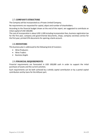 Prepared on 13/10/2009 14 of 25
 
2.7.COMPANY’S STRUCTURE 
The Company will be incorporated as a Private Limited Company. 
No requirements are requested for capital, object and number of shareholders. 
According to the financial budget shown at the end of the report, we suggested to contribute an 
initial capital of USD 100,000. 
The cost of incorporation is about USD 1,100 including incorporation fees, business registration tax 
for the first year, company and governmental documents, chops, company secretary service for 
the first year, printed CPA documents for opening a bank account. 
 
2.8.INVESTORS 
This business plan is addressed to the following kind of investors: 
 Wine Producers 
 Wine Traders 
 Business Angels 
 
2.9.FINANCIAL REQUIREMENTS 
Financial  requirements  are  forecasted  in  USD  100,000  cash  in  order  to  support  the  initial 
purchases of assets and the current activities. 
Such requirements can be both achieved by a wholly capital contribution or by a partial capital 
contribution and by loans for the leftover part. 
 
   
 