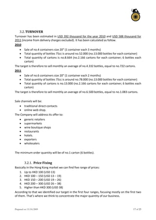 Prepared on 13/10/2009 17 of 25
 
3.2.TURNOVER 
Turnover has been estimated in USD 392 thousand for the year 2010 and USD 588 thousand for 
2011 (income from delivery charges excluded). It has been calculated as follow. 
2010 
 Sale of no.4 containers size 20” (1 container each 3 months) 
 Total quantity of bottles 75cc is around no.52.000 (no.13.000 bottles for each container) 
 Total quantity of cartons is no.8.664 (no.2.166 cartons for each container; 6 bottles each 
carton) 
The target is therefore to sell monthly an average of no.4.332 bottles, equal to no.722 cartons. 
2011 
 Sale of no.6 containers size 20” (1 container each 2 months) 
 Total quantity of bottles 75cc is around no.78.000 (no.13.000 bottles for each container) 
 Total quantity of cartons is no.13.000 (no.2.166 cartons for each container; 6 bottles each 
carton) 
The target is therefore to sell monthly an average of no.6.500 bottles, equal to no.1.083 cartons. 
 
Sale channels will be: 
 traditional direct contacts 
 online web shop. 
The Company will address its offer to: 
 generic retailers 
 supermarkets 
 wine boutique shops 
 restaurants 
 hotels. 
 exporters 
 wholesalers 
 
The minimum order quantity will be of no.1 carton (6 bottles). 
 
3.2.1. Price Fixing 
Basically in the Hong Kong market we can find five range of prices: 
1. Up to HKD 100 (USD 13) 
2. HKD 100 – 150 (USD 13 – 19) 
3. HKD 150 – 200 (USD 19 – 26) 
4. HKD 200 – 300 (USD 26 – 38) 
5. Higher than HKD 300 (USD 38) 
According to that we identified our target in the first four ranges, focusing mostly on the first two 
of them. That’s where we think to concentrate the major quantity of our business. 
 