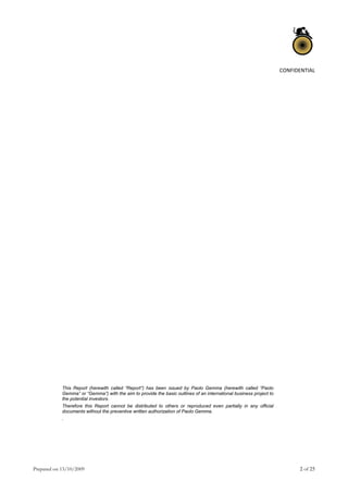 Prepared on 13/10/2009 2 of 25
CONFIDENTIAL 
 
 
 
 
 
 
 
 
 
 
 
 
 
 
 
 
 
 
 
 
 
 
 
 
 
 
 
 
 
 
This Report (herewith called “Report”) has been issued by Paolo Gemma (herewith called “Paolo
Gemma” or “Gemma”) with the aim to provide the basic outlines of an international business project to
the potential investors.
Therefore this Report cannot be distributed to others or reproduced even partially in any official
documents without the preventive written authorization of Paolo Gemma.
.
 
 
 
 