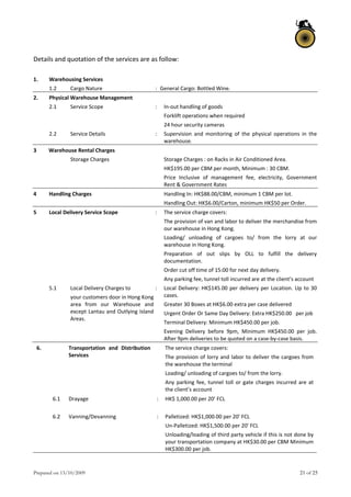 Prepared on 13/10/2009 21 of 25
Details and quotation of the services are as follow: 
 
1.  Warehousing Services 
  1.2  Cargo Nature  : General Cargo: Bottled Wine. 
2.  Physical Warehouse Management 
  2.1  Service Scope  :  In‐out handling of goods 
Forklift operations when required 
24 hour security cameras  
  2.2  Service Details  :  Supervision  and  monitoring  of  the  physical  operations  in  the 
warehouse. 
3  Warehouse Rental Charges     
     Storage Charges    Storage Charges : on Racks in Air Conditioned Area.  
HK$195.00 per CBM per month, Minimum : 30 CBM.  
Price  Inclusive  of  management  fee,  electricity,  Government 
Rent & Government Rates 
4  Handling Charges    Handling In: HK$88.00/CBM, minimum 1 CBM per lot. 
Handling Out: HK$6.00/Carton, minimum HK$50 per Order. 
5  Local Delivery Service Scope  :  The service charge covers: 
The provision of van and labor to deliver the merchandise from 
our warehouse in Hong Kong. 
Loading/  unloading  of  cargoes  to/  from  the  lorry  at  our 
warehouse in Hong Kong. 
Preparation  of  out  slips  by  OLL  to  fulfill  the  delivery 
documentation. 
Order cut off time of 15:00 for next day delivery. 
Any parking fee, tunnel toll incurred are at the client’s account 
  5.1  Local Delivery Charges to  
your customers door in Hong Kong 
area  from  our  Warehouse  and 
except Lantau and Outlying Island 
Areas. 
:  Local Delivery: HK$145.00 per delivery per Location. Up to 30 
cases. 
Greater 30 Boxes at HK$6.00 extra per case delivered 
Urgent Order Or Same Day Delivery: Extra HK$250.00   per job 
Terminal Delivery: Minimum HK$450.00 per job. 
Evening  Delivery  before  9pm,  Minimum  HK$450.00  per  job. 
After 9pm deliveries to be quoted on a case‐by‐case basis. 
 
6.    Transportation  and  Distribution 
Services 
  The service charge covers: 
The provision of lorry and labor to deliver the cargoes from 
the warehouse the terminal  
Loading/ unloading of cargoes to/ from the lorry. 
Any parking fee, tunnel toll or gate charges incurred are at 
the client’s account 
  6.1  Drayage  :  HK$ 1,000.00 per 20’ FCL 
  6.2  Vanning/Devanning  :  Palletized: HK$1,000.00 per 20' FCL  
Un‐Palletized: HK$1,500.00 per 20' FCL  
Unloading/loading of third party vehicle if this is not done by 
your transportation company at HK$30.00 per CBM Minimum 
HK$300.00 per job. 
 