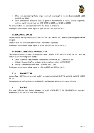 Prepared on 13/10/2009 23 of 25
 Office rent, considering that a single room will be enough to run the business (USD 1,200 
for 2010 and 2011) 
 Other  commercial  expenses  such  as  general  maintenance  &  repair,  utilities  expenses, 
business registration annual fee (USD 1,100 for 2010 and 1,420 for 2011) 
No remuneration has been considered for the Board of Directors. 
The impact on turnover is low, equal to 0,6% on 2010 and 0,5% on 2011. 
 
3.8.FINANCIAL COSTS 
Financial costs are equal to USD 200 for 2010 and USD 400 for 2011 and include only generic bank 
charges. 
Since no loan has been considered there’s no interest expenses. 
The impact on turnover is low, equal to 0,05% on 2010 and 0,07% on 2011. 
 
3.9.DEPRECIATION & AMORTIZATION 
Depreciation & Amortization costs equal to USD 7,500 for 2010 and USD 1,200 for 2011 and are 
related to the following fixed assets: 
 Office Machines & Equipments (computers, printer/fax, etc…) for USD 5,200 
 Software (accounting/erp software and web site creation) for USD 6,000 
 Startup Expenses (Incorporation Costs) for USD 1,100 
The impact on turnover is low, equal to 1,9% on 2010 and 0,2% on 2011. 
 
3.10. INCOME TAX 
Income Taxi s 16,5% on gross profit and it’s been estimated in USD 7,958 for 2010 and USD 19,809 
for 2011. 
Please note that such estimation is obviously roughly made and therefore approximate. 
 
3.11. PROFIT 
This very Profit and Loss Budget shows a net profit of USD 40,272 for 2010 (10,3% on turnover) 
and USD 100,245 for 2011 (17% on turnover). 
 
   
 
