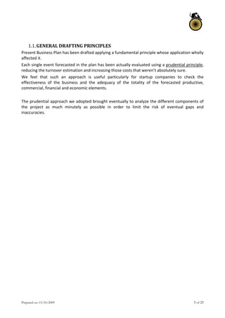 Prepared on 13/10/2009 5 of 25
 
1.1.GENERAL DRAFTING PRINCIPLES 
Present Business Plan has been drafted applying a fundamental principle whose application wholly 
affected it. 
Each single event forecasted in the plan has been actually evaluated using a prudential principle, 
reducing the turnover estimation and increasing those costs that weren’t absolutely sure. 
We  feel  that  such  an  approach  is  useful  particularly  for  startup  companies  to  check  the 
effectiveness  of  the  business  and  the  adequacy  of  the  totality  of  the  forecasted  productive, 
commercial, financial and economic elements. 
 
The prudential approach we adopted brought eventually to analyze the different components of 
the  project  as  much  minutely  as  possible  in  order  to  limit  the  risk  of  eventual  gaps  and 
inaccuracies. 
 
   
 
